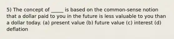 5) The concept of _____ is based on the common-sense notion that a dollar paid to you in the future is less valuable to you than a dollar today. (a) present value (b) future value (c) interest (d) deflation