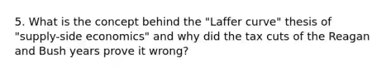 5. What is the concept behind the "Laffer curve" thesis of "supply-side economics" and why did the tax cuts of the Reagan and Bush years prove it wrong?