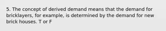 5. The concept of derived demand means that the demand for bricklayers, for example, is determined by the demand for new brick houses. T or F