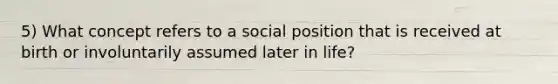 5) What concept refers to a social position that is received at birth or involuntarily assumed later in life?