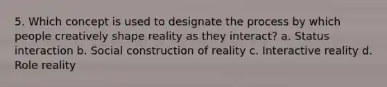 5. Which concept is used to designate the process by which people creatively shape reality as they interact? a. Status interaction b. Social construction of reality c. Interactive reality d. Role reality