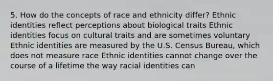 5. How do the concepts of race and ethnicity differ? Ethnic identities reflect perceptions about biological traits Ethnic identities focus on cultural traits and are sometimes voluntary Ethnic identities are measured by the U.S. Census Bureau, which does not measure race Ethnic identities cannot change over the course of a lifetime the way racial identities can