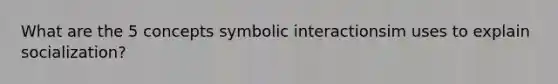 What are the 5 concepts symbolic interactionsim uses to explain socialization?