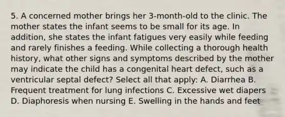 5. A concerned mother brings her 3-month-old to the clinic. The mother states the infant seems to be small for its age. In addition, she states the infant fatigues very easily while feeding and rarely finishes a feeding. While collecting a thorough health history, what other signs and symptoms described by the mother may indicate the child has a congenital heart defect, such as a ventricular septal defect? Select all that apply: A. Diarrhea B. Frequent treatment for lung infections C. Excessive wet diapers D. Diaphoresis when nursing E. Swelling in the hands and feet