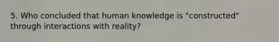 5. Who concluded that human knowledge is "constructed" through interactions with reality?