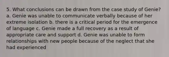 5. What conclusions can be drawn from the case study of Genie? a. Genie was unable to communicate verbally because of her extreme isolation b. there is a critical period for the emergence of language c. Genie made a full recovery as a result of appropriate care and support d. Genie was unable to form relationships with new people because of the neglect that she had experienced