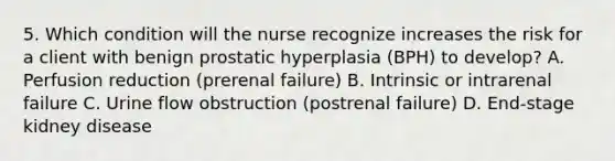 5. Which condition will the nurse recognize increases the risk for a client with benign prostatic hyperplasia (BPH) to develop? A. Perfusion reduction (prerenal failure) B. Intrinsic or intrarenal failure C. Urine flow obstruction (postrenal failure) D. End-stage kidney disease