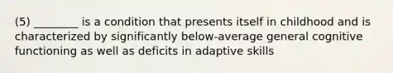 (5) ________ is a condition that presents itself in childhood and is characterized by significantly below-average general cognitive functioning as well as deficits in adaptive skills