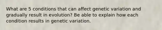 What are 5 conditions that can affect genetic variation and gradually result in evolution? Be able to explain how each condition results in genetic variation.