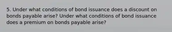 5. Under what conditions of bond issuance does a discount on bonds payable arise? Under what conditions of bond issuance does a premium on bonds payable arise?