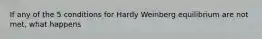 If any of the 5 conditions for Hardy Weinberg equilibrium are not met, what happens