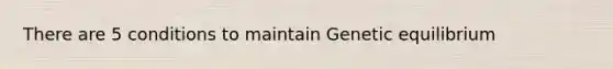 There are 5 conditions to maintain Genetic equilibrium