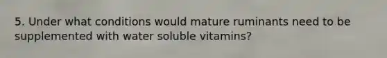 5. Under what conditions would mature ruminants need to be supplemented with water soluble vitamins?