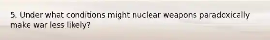 5. Under what conditions might nuclear weapons paradoxically make war less likely?