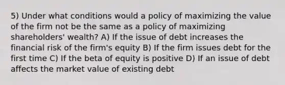 5) Under what conditions would a policy of maximizing the value of the firm not be the same as a policy of maximizing shareholders' wealth? A) If the issue of debt increases the financial risk of the firm's equity B) If the firm issues debt for the first time C) If the beta of equity is positive D) If an issue of debt affects the market value of existing debt