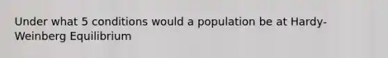 Under what 5 conditions would a population be at Hardy-Weinberg Equilibrium