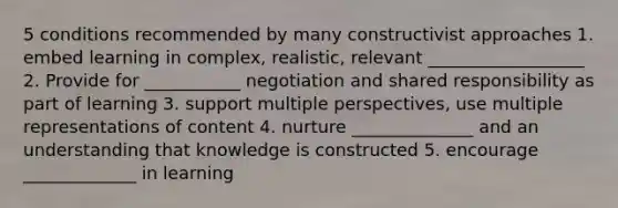 5 conditions recommended by many constructivist approaches 1. embed learning in complex, realistic, relevant __________________ 2. Provide for ___________ negotiation and shared responsibility as part of learning 3. support multiple perspectives, use multiple representations of content 4. nurture ______________ and an understanding that knowledge is constructed 5. encourage _____________ in learning