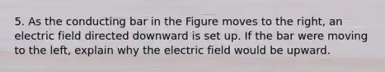 5. As the conducting bar in the Figure moves to the right, an electric field directed downward is set up. If the bar were moving to the left, explain why the electric field would be upward.