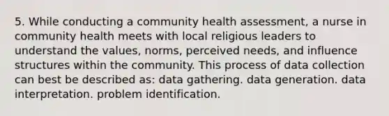 5. While conducting a community health assessment, a nurse in community health meets with local religious leaders to understand the values, norms, perceived needs, and influence structures within the community. This process of data collection can best be described as: data gathering. data generation. data interpretation. problem identification.