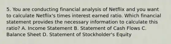 5. You are conducting financial analysis of Netflix and you want to calculate Netflix's times interest earned ratio. Which financial statement provides the necessary information to calculate this ratio? A. Income Statement B. Statement of Cash Flows C. Balance Sheet D. Statement of Stockholder's Equity