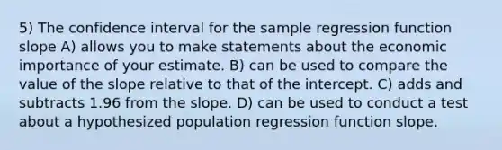 5) The confidence interval for the sample regression function slope A) allows you to make statements about the economic importance of your estimate. B) can be used to compare the value of the slope relative to that of the intercept. C) adds and subtracts 1.96 from the slope. D) can be used to conduct a test about a hypothesized population regression function slope.