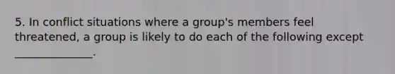 5. In conflict situations where a group's members feel threatened, a group is likely to do each of the following except ______________.