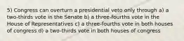 5) Congress can overturn a presidential veto only through a) a two-thirds vote in the Senate b) a three-fourths vote in the House of Representatives c) a three-fourths vote in both houses of congress d) a two-thirds vote in both houses of congress