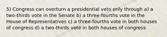 5) Congress can overturn a presidential veto only through a) a two-thirds vote in the Senate b) a three-fourths vote in the House of Representatives c) a three-fourths vote in both houses of congress d) a two-thirds vote in both houses of congress