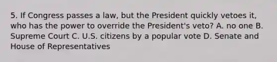 5. If Congress passes a law, but the President quickly vetoes it, who has the power to override the President's veto? A. no one B. Supreme Court C. U.S. citizens by a popular vote D. Senate and House of Representatives