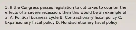 5. If the Congress passes legislation to cut taxes to counter the effects of a severe recession, then this would be an example of a: A. Political business cycle B. Contractionary fiscal policy C. Expansionary fiscal policy D. Nondiscretionary fiscal policy