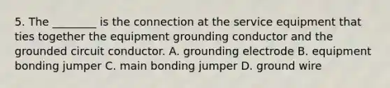 5. The ________ is the connection at the service equipment that ties together the equipment grounding conductor and the grounded circuit conductor. A. grounding electrode B. equipment bonding jumper C. main bonding jumper D. ground wire