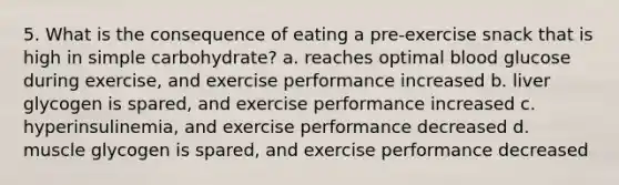 5. What is the consequence of eating a pre-exercise snack that is high in simple carbohydrate? a. reaches optimal blood glucose during exercise, and exercise performance increased b. liver glycogen is spared, and exercise performance increased c. hyperinsulinemia, and exercise performance decreased d. muscle glycogen is spared, and exercise performance decreased