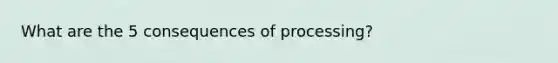 What are the 5 consequences of processing?