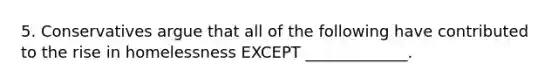 5. Conservatives argue that all of the following have contributed to the rise in homelessness EXCEPT _____________.