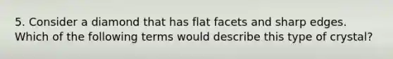5. Consider a diamond that has flat facets and sharp edges. Which of the following terms would describe this type of crystal?