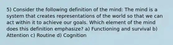 5) Consider the following definition of the mind: The mind is a system that creates representations of the world so that we can act within it to achieve our goals. Which element of the mind does this definition emphasize? a) Functioning and survival b) Attention c) Routine d) Cognition