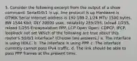 5. Consider the following excerpt from the output of a show command: Serial0/0/1 is up, line protocol is up Hardware is GT96K Serial Internet address is 192.168.2.1/24 MTU 1500 bytes, BW 1544 Kbit, DLY 20000 usec, reliability 255/255, txload 1/255, rxload 1/255 Encapsulation PPP, LCP Open Open: CDPCP, IPCP, loopback not set Which of the following are true about this router's S0/0/1 interface? (Choose two answers.) a. The interface is using HDLC. b. The interface is using PPP. c. The interface currently cannot pass IPv4 traffic. d. The link should be able to pass PPP frames at the present time.