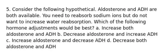 5. Consider the following hypothetical. Aldosterone and ADH are both available. You need to reabsorb sodium ions but do not want to increase water reabsorption. Which of the following hormone adjustments would be best? a. Increase both aldosterone and ADH b. Decrease aldosterone and increase ADH c. Increase aldosterone and decrease ADH d. Decrease both aldosterone and ADH