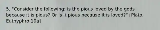 5. "Consider the following: is the pious loved by the gods because it is pious? Or is it pious because it is loved?" [Plato, Euthyphro 10a]