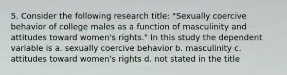 5. Consider the following research title: "Sexually coercive behavior of college males as a function of masculinity and attitudes toward <a href='https://www.questionai.com/knowledge/kEbYiVmPrX-womens-rights' class='anchor-knowledge'>women's rights</a>." In this study the dependent variable is a. sexually coercive behavior b. masculinity c. attitudes toward women's rights d. not stated in the title