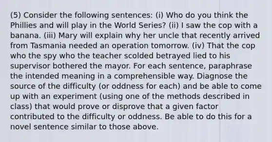 (5) Consider the following sentences: (i) Who do you think the Phillies and will play in the World Series? (ii) I saw the cop with a banana. (iii) Mary will explain why her uncle that recently arrived from Tasmania needed an operation tomorrow. (iv) That the cop who the spy who the teacher scolded betrayed lied to his supervisor bothered the mayor. For each sentence, paraphrase the intended meaning in a comprehensible way. Diagnose the source of the difficulty (or oddness for each) and be able to come up with an experiment (using one of the methods described in class) that would prove or disprove that a given factor contributed to the difficulty or oddness. Be able to do this for a novel sentence similar to those above.