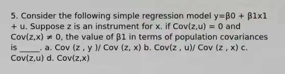 5. Consider the following simple regression model y=β0 + β1x1 + u. Suppose z is an instrument for x. if Cov(z,u) = 0 and Cov(z,x) ≠ 0, the value of β1 in terms of population covariances is _____. a. Cov (z , y )/ Cov (z, x) b. Cov(z , u)/ Cov (z , x) c. Cov(z,u) d. Cov(z,x)