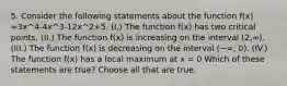 5. Consider the following statements about the function f(x) =3x^4-4x^3-12x^2+5. (I.) The function f(x) has two critical points. (II.) The function f(x) is increasing on the interval (2,∞). (III.) The function f(x) is decreasing on the interval (−∞, 0). (IV.) The function f(x) has a local maximum at x = 0 Which of these statements are true? Choose all that are true.