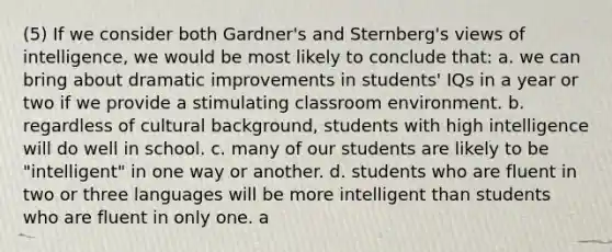 (5) If we consider both Gardner's and Sternberg's views of intelligence, we would be most likely to conclude that: a. we can bring about dramatic improvements in students' IQs in a year or two if we provide a stimulating classroom environment. b. regardless of cultural background, students with high intelligence will do well in school. c. many of our students are likely to be "intelligent" in one way or another. d. students who are fluent in two or three languages will be more intelligent than students who are fluent in only one. a