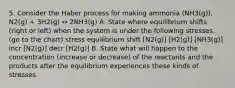 5. Consider the Haber process for making ammonia (NH3(g)). N2(g) + 3H2(g) ↔ 2NH3(g) A. State where equilibrium shifts (right or left) when the system is under the following stresses. (go to the chart) stress equilibrium shift [N2(g)] [H2(g)] [NH3(g)] incr [N2(g)] decr [H2(g)] B. State what will happen to the concentration (increase or decrease) of the reactants and the products after the equilibrium experiences these kinds of stresses.