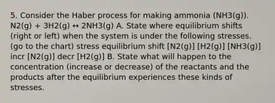 5. Consider the Haber process for making ammonia (NH3(g)). N2(g) + 3H2(g) ↔ 2NH3(g) A. State where equilibrium shifts (right or left) when the system is under the following stresses. (go to the chart) stress equilibrium shift [N2(g)] [H2(g)] [NH3(g)] incr [N2(g)] decr [H2(g)] B. State what will happen to the concentration (increase or decrease) of the reactants and the products after the equilibrium experiences these kinds of stresses.