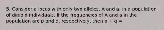 5. Consider a locus with only two alleles, A and a, in a population of diploid individuals. If the frequencies of A and a in the population are p and q, respectively, then p + q =