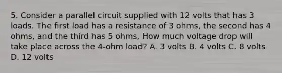 5. Consider a parallel circuit supplied with 12 volts that has 3 loads. The first load has a resistance of 3 ohms, the second has 4 ohms, and the third has 5 ohms, How much voltage drop will take place across the 4-ohm load? A. 3 volts B. 4 volts C. 8 volts D. 12 volts