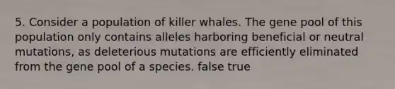 5. Consider a population of killer whales. The gene pool of this population only contains alleles harboring beneficial or neutral mutations, as deleterious mutations are efficiently eliminated from the gene pool of a species. false true