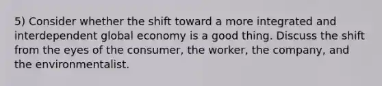 5) Consider whether the shift toward a more integrated and interdependent global economy is a good thing. Discuss the shift from the eyes of the consumer, the worker, the company, and the environmentalist.